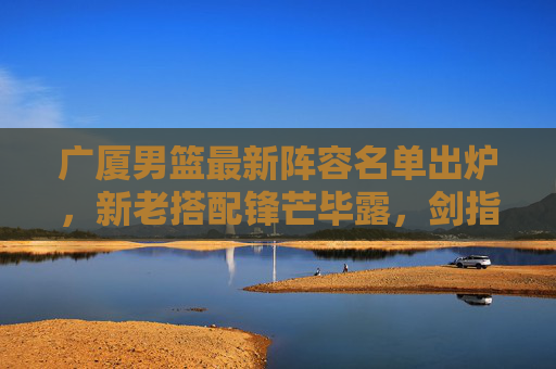 广厦男篮最新阵容名单出炉,新老搭配锋芒毕露,剑指新赛季更高目标,广厦男篮新阵容锋芒毕露 剑指新赛季更高目标 广厦男篮最新阵容名单出炉,新老搭配锋芒毕露,剑指新赛季更高目标,广厦男篮新阵容锋芒毕露 剑指新赛季更高目标