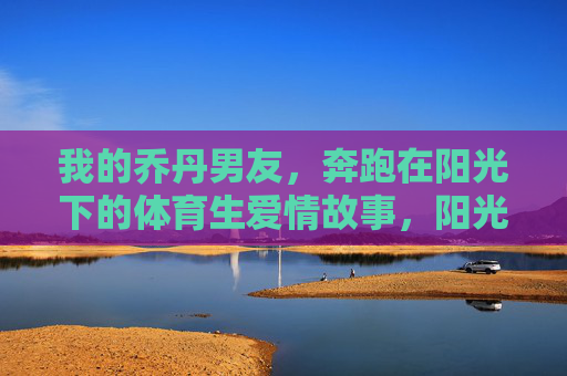 我的乔丹男友,奔跑在阳光下的体育生爱情故事,阳光下的乔丹男友,体育生爱情奔跑 我的乔丹男友,奔跑在阳光下的体育生爱情故事,阳光下的乔丹男友,体育生爱情奔跑