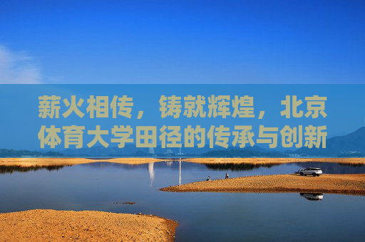 薪火相传,铸就辉煌,北京体育大学田径的传承与创新之路,北京体育大学田径,传承创新铸辉煌 薪火相传,铸就辉煌,北京体育大学田径的传承与创新之路,北京体育大学田径,传承创新铸辉煌