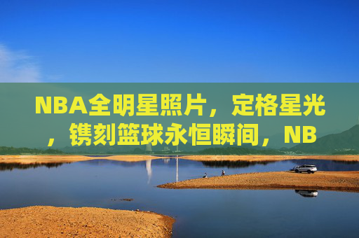 NBA全明星照片，定格星光，镌刻篮球永恒瞬间，NBA全明星，星光镌刻永恒瞬间