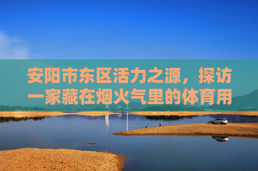 安阳市东区活力之源,探访一家藏在烟火气里的体育用品店,安东区活力之源,藏在烟火气里的体育用品店 安阳市东区活力之源,探访一家藏在烟火气里的体育用品店,安东区活力之源,藏在烟火气里的体育用品店