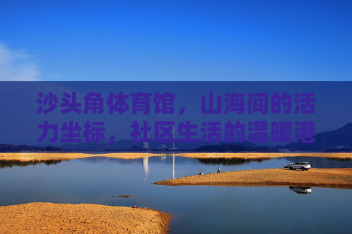 沙头角体育馆,山海间的活力坐标,社区生活的温暖港湾,沙头角体育馆,山海活力坐标,社区温暖港湾 沙头角体育馆,山海间的活力坐标,社区生活的温暖港湾,沙头角体育馆,山海活力坐标,社区温暖港湾