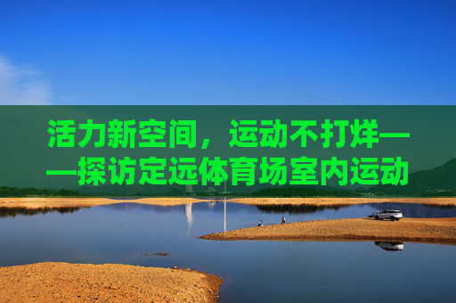 活力新空间,运动不打烊——探访定远体育场室内运动馆,定远体育场室内运动馆,活力新空间,运动不打烊 活力新空间,运动不打烊——探访定远体育场室内运动馆,定远体育场室内运动馆,活力新空间,运动不打烊