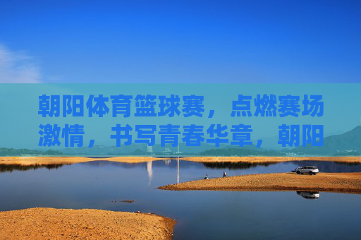 朝阳体育篮球赛,点燃赛场激情,书写青春华章,朝阳篮球赛,燃情赛场,青春华章 朝阳体育篮球赛,点燃赛场激情,书写青春华章,朝阳篮球赛,燃情赛场,青春华章