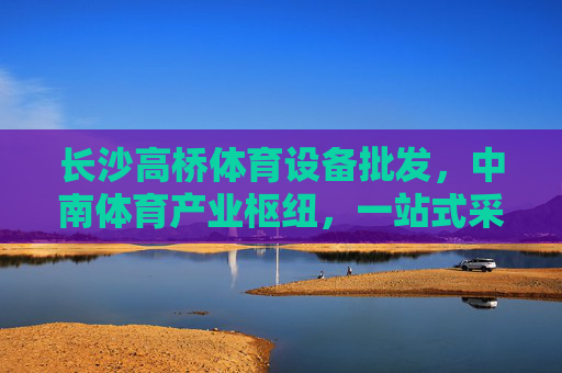 长沙高桥体育设备批发，中南体育产业枢纽，一站式采购优选，长沙高桥，中南体育产业枢纽，一站式体育设备采购优选