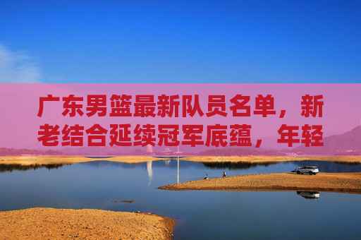 广东男篮最新队员名单,新老结合延续冠军底蕴,年轻球员蓄势待发,广东男篮新名单,新老结合续冠军底蕴,年轻球员蓄势待发 广东男篮最新队员名单,新老结合延续冠军底蕴,年轻球员蓄势待发,广东男篮新名单,新老结合续冠军底蕴,年轻球员蓄势待发
