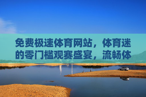免费极速体育网站，体育迷的零门槛观赛盛宴，流畅体验才是真刚需，免费极速流畅，体育迷的零门槛观赛刚需