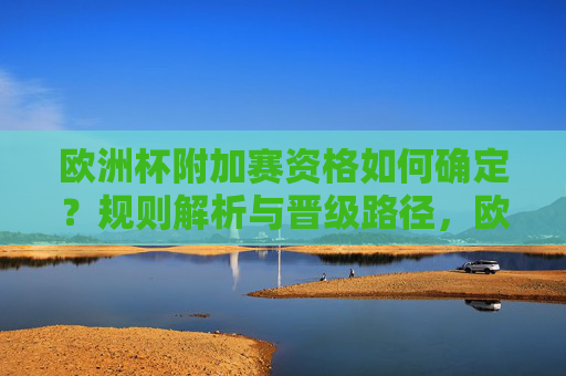 欧洲杯附加赛资格如何确定?规则解析与晋级路径,欧洲杯附加赛资格确定与晋级路径解析 欧洲杯附加赛资格如何确定?规则解析与晋级路径,欧洲杯附加赛资格确定与晋级路径解析