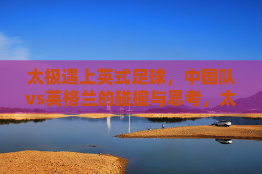 太极遇上英式足球,中国队vs英格兰的碰撞与思考,太极与英式足球,中英足坛的碰撞与思考 太极遇上英式足球,中国队vs英格兰的碰撞与思考,太极与英式足球,中英足坛的碰撞与思考