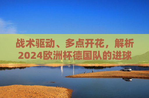 战术驱动、多点开花,解析2024欧洲杯德国队的进球之道,战术驱动多点开花,2024欧洲杯德国队进球之道 战术驱动、多点开花,解析2024欧洲杯德国队的进球之道,战术驱动多点开花,2024欧洲杯德国队进球之道