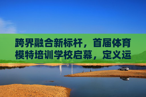 跨界融合新标杆,首届体育模特培训学校启幕,定义运动美学新时代,跨界融合新标杆,首届体育模特培训学校启幕 定义运动美学新时代 跨界融合新标杆,首届体育模特培训学校启幕,定义运动美学新时代,跨界融合新标杆,首届体育模特培训学校启幕 定义运动美学新时代