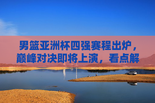 男篮亚洲杯四强赛程出炉,巅峰对决即将上演,看点解析,男篮亚洲杯四强巅峰对决看点解析 男篮亚洲杯四强赛程出炉,巅峰对决即将上演,看点解析,男篮亚洲杯四强巅峰对决看点解析