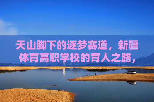 天山脚下的逐梦赛道，新疆体育高职学校的育人之路，天山脚下逐梦赛道，新疆体育高职学校育人之路