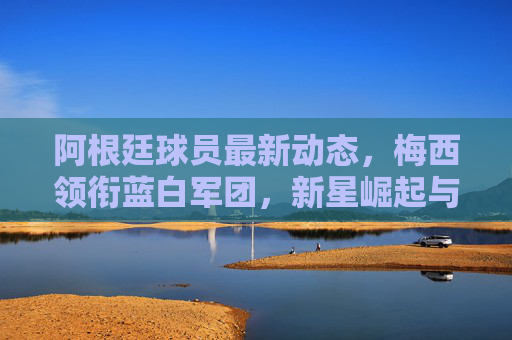 阿根廷球员最新动态,梅西领衔蓝白军团,新星崛起与备战世预成焦点,梅西领衔阿根廷,新星崛起与世预备战成焦点 阿根廷球员最新动态,梅西领衔蓝白军团,新星崛起与备战世预成焦点,梅西领衔阿根廷,新星崛起与世预备战成焦点