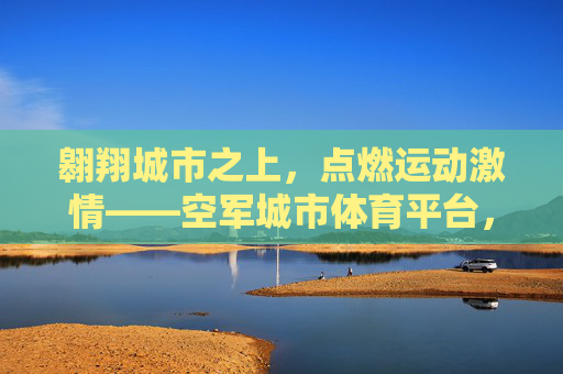 翱翔城市之上，点燃运动激情——空军城市体育平台，连接军民的活力纽带，空军城市体育平台，连接军民的活力纽带