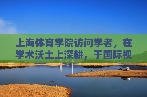 上海体育学院访问学者,在学术沃土上深耕,于国际视野中成长,上海体育学院访问学者,深耕学术沃土,拓展国际视野 上海体育学院访问学者,在学术沃土上深耕,于国际视野中成长,上海体育学院访问学者,深耕学术沃土,拓展国际视野
