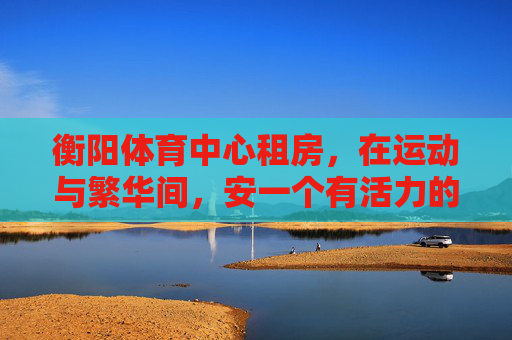 衡阳体育中心租房,在运动与繁华间,安一个有活力的家,衡阳体育中心租房,在运动与繁华间,安个活力家 衡阳体育中心租房,在运动与繁华间,安一个有活力的家,衡阳体育中心租房,在运动与繁华间,安个活力家