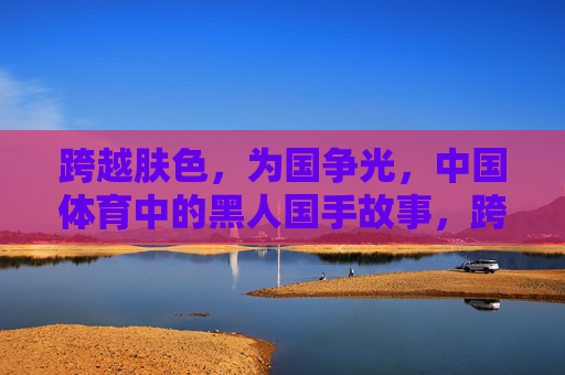 跨越肤色,为国争光,中国体育中的黑人国手故事,跨越肤色,为国争光,中国体育黑人国手故事 跨越肤色,为国争光,中国体育中的黑人国手故事,跨越肤色,为国争光,中国体育黑人国手故事
