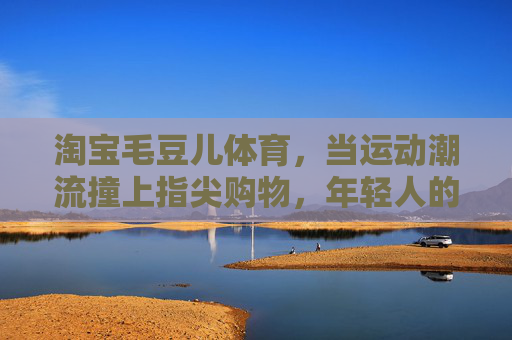 淘宝毛豆儿体育,当运动潮流撞上指尖购物,年轻人的运动装备新主场,运动潮流遇上指尖购物,毛豆儿体育,年轻人的装备新主场 淘宝毛豆儿体育,当运动潮流撞上指尖购物,年轻人的运动装备新主场,运动潮流遇上指尖购物,毛豆儿体育,年轻人的装备新主场