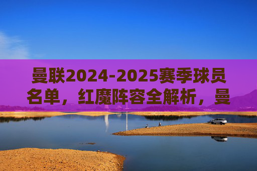 曼联2024-2025赛季球员名单,红魔阵容全解析,曼联2024-2025赛季红魔阵容全解析 曼联2024-2025赛季球员名单,红魔阵容全解析,曼联2024-2025赛季红魔阵容全解析