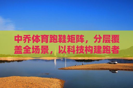 中乔体育跑鞋矩阵,分层覆盖全场景,以科技构建跑者专属解决方案,中乔体育跑鞋矩阵,科技分层覆盖全场景,构建跑者专属解决方案 中乔体育跑鞋矩阵,分层覆盖全场景,以科技构建跑者专属解决方案,中乔体育跑鞋矩阵,科技分层覆盖全场景,构建跑者专属解决方案