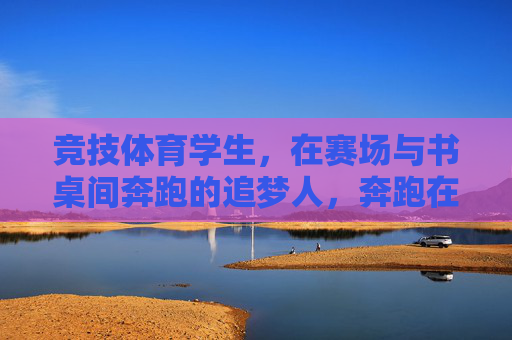 竞技体育学生,在赛场与书桌间奔跑的追梦人,奔跑在赛场与书桌间的竞技体育追梦人 竞技体育学生,在赛场与书桌间奔跑的追梦人,奔跑在赛场与书桌间的竞技体育追梦人