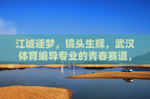 江城逐梦,镜头生辉,武汉体育编导专业的青春赛道,江城逐梦镜头生辉,武汉体育编导的青春赛道 江城逐梦,镜头生辉,武汉体育编导专业的青春赛道,江城逐梦镜头生辉,武汉体育编导的青春赛道