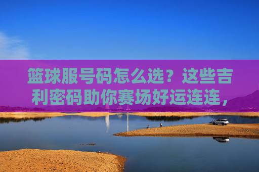 篮球服号码怎么选?这些吉利密码助你赛场好运连连,篮球服号码选吉利,赛场好运自然来 篮球服号码怎么选?这些吉利密码助你赛场好运连连,篮球服号码选吉利,赛场好运自然来