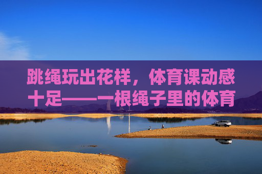 跳绳玩出花样，体育课动感十足——一根绳子里的体育教学乐趣，花样跳绳，体育课的动感乐趣