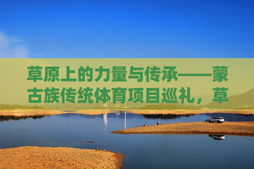 草原上的力量与传承——蒙古族传统体育项目巡礼，草原力量与传承，蒙古族传统体育巡礼