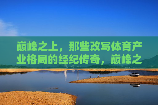 巅峰之上,那些改写体育产业格局的经纪传奇,巅峰之上,改写体育产业格局的经纪传奇 巅峰之上,那些改写体育产业格局的经纪传奇,巅峰之上,改写体育产业格局的经纪传奇