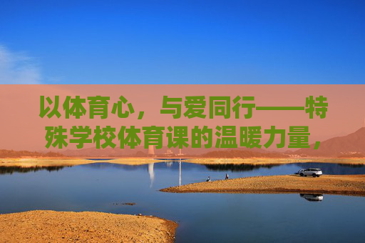 以体育心，与爱同行——特殊学校体育课的温暖力量，特殊学校体育课，以体育心，与爱同行的温暖力量