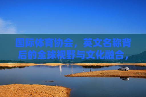 国际体育协会,英文名称背后的全球视野与文化融合,国际体育协会英文名称,全球视野与文化融合的桥梁 国际体育协会,英文名称背后的全球视野与文化融合,国际体育协会英文名称,全球视野与文化融合的桥梁