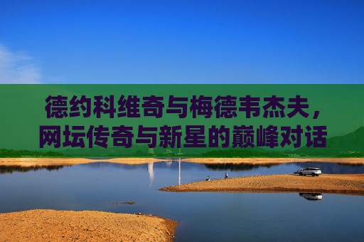 德约科维奇与梅德韦杰夫,网坛传奇与新星的巅峰对话,德约科维奇vs梅德韦杰夫,传奇与新星的巅峰对决 德约科维奇与梅德韦杰夫,网坛传奇与新星的巅峰对话,德约科维奇vs梅德韦杰夫,传奇与新星的巅峰对决