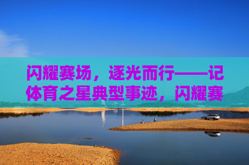 闪耀赛场,逐光而行——记体育之星典型事迹,闪耀赛场,逐光之星 闪耀赛场,逐光而行——记体育之星典型事迹,闪耀赛场,逐光之星