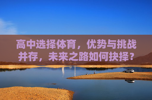 高中选择体育,优势与挑战并存,未来之路如何抉择?高中选体育,优势挑战并存,未来之路如何抉择? 高中选择体育,优势与挑战并存,未来之路如何抉择?高中选体育,优势挑战并存,未来之路如何抉择?