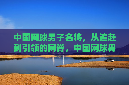 中国网球男子名将，从追赶到引领的网脊，中国网球男子名将，从追赶到引领的网脊