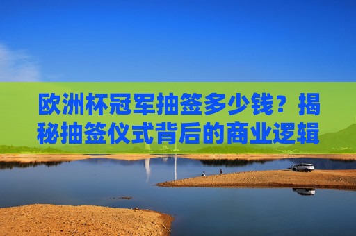 欧洲杯冠军抽签多少钱？揭秘抽签仪式背后的商业逻辑与球迷热议，欧洲杯冠军抽签，商业逻辑与球迷热议