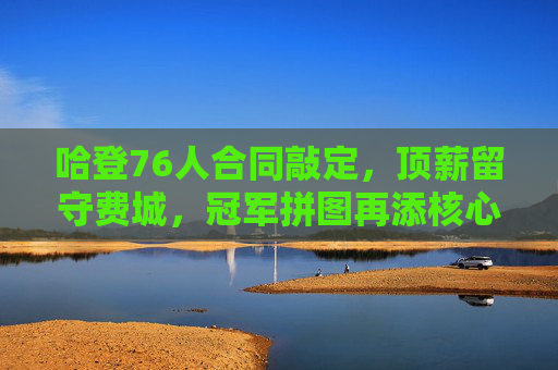 哈登76人合同敲定，顶薪留守费城，冠军拼图再添核心动力，哈登顶薪留守76人，争冠再添核心动力