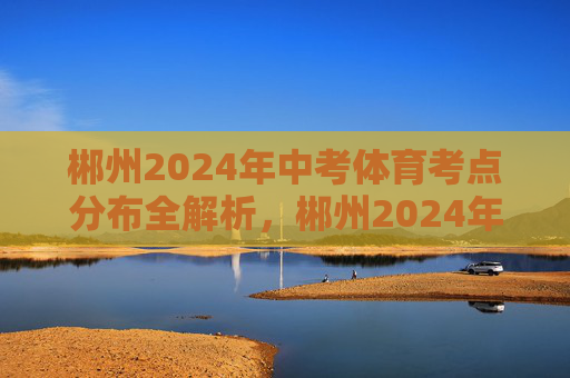 郴州2024年中考体育考点分布全解析,郴州2024年中考体育考点分布全解析 郴州2024年中考体育考点分布全解析,郴州2024年中考体育考点分布全解析