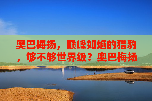 奥巴梅扬,巅峰如焰的猎豹,够不够世界级?奥巴梅扬,巅峰如焰的猎豹,够世界级吗? 奥巴梅扬,巅峰如焰的猎豹,够不够世界级?奥巴梅扬,巅峰如焰的猎豹,够世界级吗?