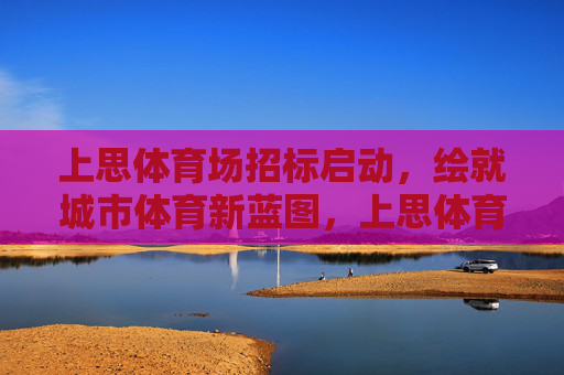 上思体育场招标启动,绘就城市体育新蓝图,上思体育场招标启动 绘就城市体育新蓝图 上思体育场招标启动,绘就城市体育新蓝图,上思体育场招标启动 绘就城市体育新蓝图