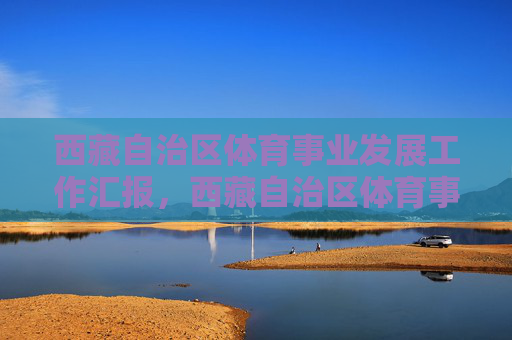 西藏自治区体育事业发展工作汇报,西藏自治区体育事业发展工作汇报 西藏自治区体育事业发展工作汇报,西藏自治区体育事业发展工作汇报