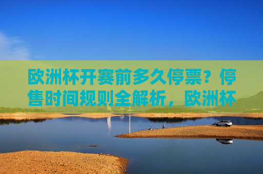 欧洲杯开赛前多久停票？停售时间规则全解析，欧洲杯开赛前多久停票？停售时间规则全解析