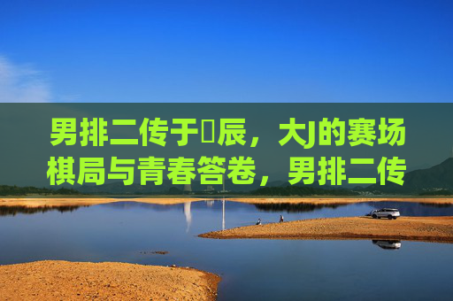 男排二传于垚辰,大J的赛场棋局与青春答卷,男排二传大J,赛场棋局写青春答卷 男排二传于垚辰,大J的赛场棋局与青春答卷,男排二传大J,赛场棋局写青春答卷