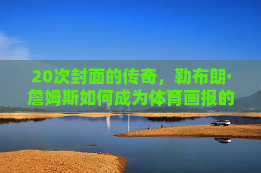 20次封面的传奇,勒布朗·詹姆斯如何成为体育画报的封面之王?勒布朗·詹姆斯,体育画报20次封面之王 20次封面的传奇,勒布朗·詹姆斯如何成为体育画报的封面之王?勒布朗·詹姆斯,体育画报20次封面之王