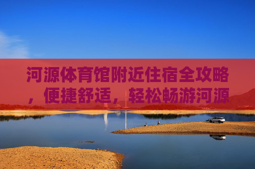 河源体育馆附近住宿全攻略,便捷舒适,轻松畅游河源,河源体育馆附近住宿全攻略,舒适便捷,畅游无忧 河源体育馆附近住宿全攻略,便捷舒适,轻松畅游河源,河源体育馆附近住宿全攻略,舒适便捷,畅游无忧
