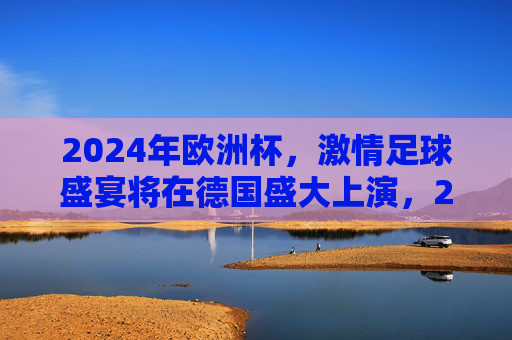 2024年欧洲杯,激情足球盛宴将在德国盛大上演,2024年欧洲杯,德国激情足球盛宴 2024年欧洲杯,激情足球盛宴将在德国盛大上演,2024年欧洲杯,德国激情足球盛宴