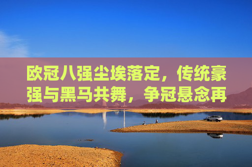 欧冠八强尘埃落定，传统豪强与黑马共舞，争冠悬念再升级，欧冠八强尘埃落定，豪强黑马共舞，争冠悬念升级