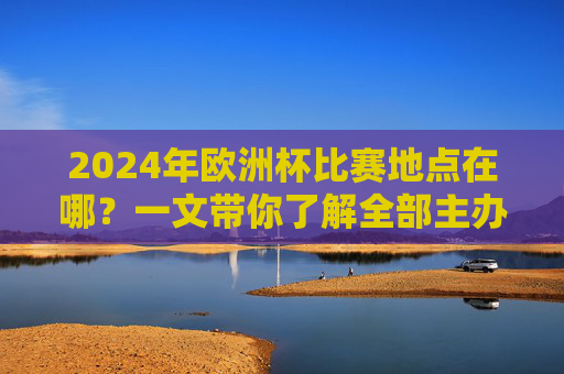2024年欧洲杯比赛地点在哪?一文带你了解全部主办城市及球场,2024年欧洲杯主办城市及球场全解析 2024年欧洲杯比赛地点在哪?一文带你了解全部主办城市及球场,2024年欧洲杯主办城市及球场全解析